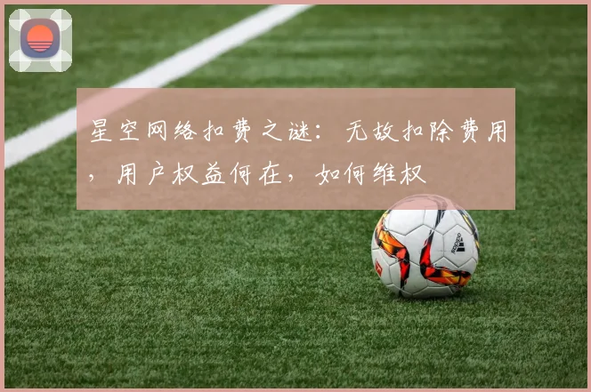 星空网络扣费之谜：无故扣除费用，用户权益何在，如何维权