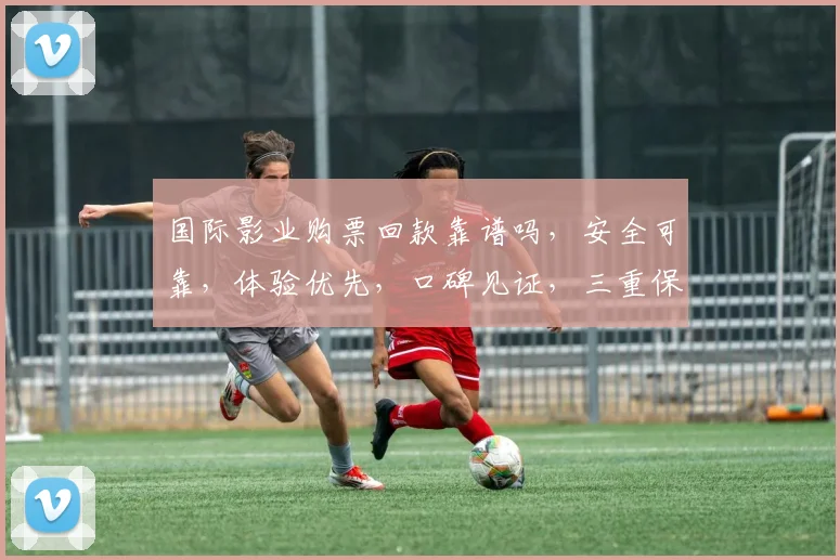 国际影业购票回款靠谱吗，安全可靠，体验优先，口碑见证，三重保障