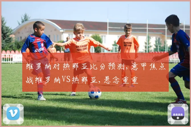 维罗纳对热那亚比分预测,意甲焦点战维罗纳VS热那亚,悬念重重