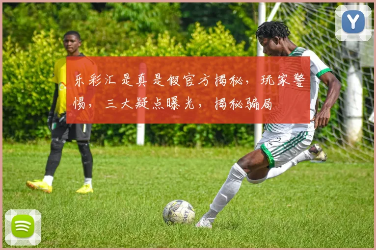 乐彩汇是真是假官方揭秘，玩家警惕，三大疑点曝光，揭秘骗局
