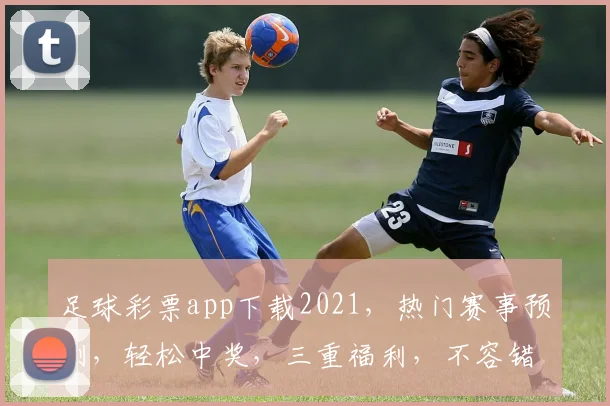 足球彩票app下载2021，热门赛事预测，轻松中奖，三重福利，不容错过